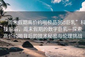 “周末假期高價(jià)約啪極品36d巨乳”科技前沿，周末假期的數(shù)字巨乳—探索高價(jià)約啪背后的技術(shù)秘密與倫理挑戰(zhàn)