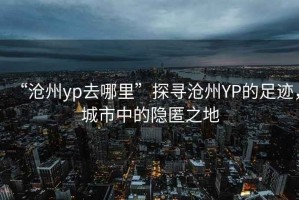 “滄州yp去哪里”探尋滄州YP的足跡，城市中的隱匿之地
