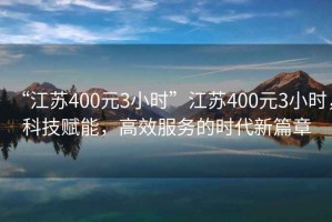 “江蘇400元3小時”江蘇400元3小時，科技賦能，高效服務的時代新篇章