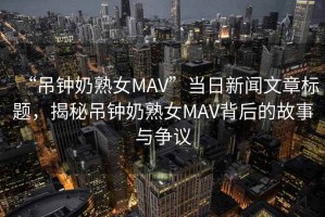 “吊鐘奶熟女MAV”當(dāng)日新聞文章標(biāo)題，揭秘吊鐘奶熟女MAV背后的故事與爭(zhēng)議