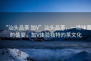 “汕頭品茶 加V”汕頭品茶，一場(chǎng)味蕾的盛宴，加V體驗(yàn)獨(dú)特的茶文化