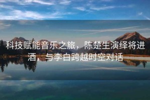 科技賦能音樂(lè)之旅，陳楚生演繹將進(jìn)酒，與李白跨越時(shí)空對(duì)話