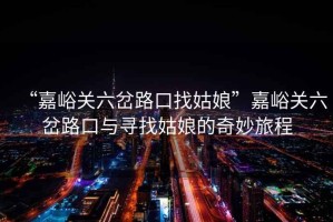 “嘉峪關(guān)六岔路口找姑娘”嘉峪關(guān)六岔路口與尋找姑娘的奇妙旅程