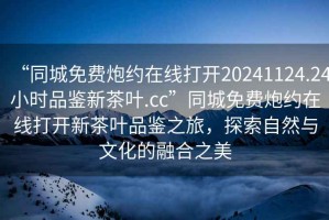 “同城免費(fèi)炮約在線打開20241124.24小時品鑒新茶葉.cc”同城免費(fèi)炮約在線打開新茶葉品鑒之旅，探索自然與文化的融合之美