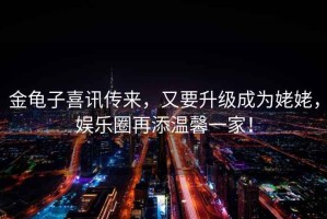 金龜子喜訊傳來(lái)，又要升級(jí)成為姥姥，娛樂(lè)圈再添溫馨一家！
