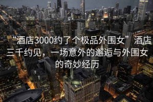 “酒店3000約了個(gè)極品外圍女”酒店三千約見(jiàn)，一場(chǎng)意外的邂逅與外圍女的奇妙經(jīng)歷