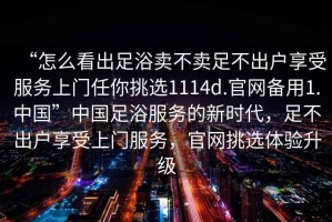 “怎么看出足浴賣(mài)不賣(mài)足不出戶享受服務(wù)上門(mén)任你挑選1114d.官網(wǎng)備用1.中國(guó)”中國(guó)足浴服務(wù)的新時(shí)代，足不出戶享受上門(mén)服務(wù)，官網(wǎng)挑選體驗(yàn)升級(jí)