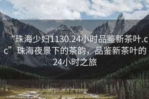 “珠海少婦1130.24小時(shí)品鑒新茶葉.cc”珠海夜景下的茶韻，品鑒新茶葉的24小時(shí)之旅