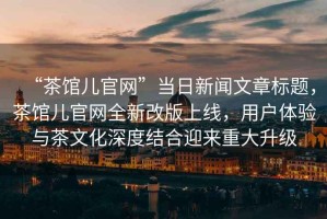 “茶館兒官網”當日新聞文章標題，茶館兒官網全新改版上線，用戶體驗與茶文化深度結合迎來重大升級