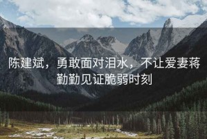 陳建斌，勇敢面對(duì)淚水，不讓愛妻蔣勤勤見證脆弱時(shí)刻
