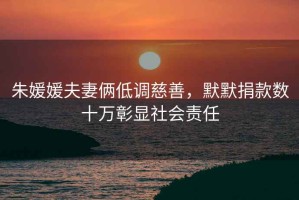 朱媛媛夫妻倆低調(diào)慈善，默默捐款數(shù)十萬彰顯社會責任