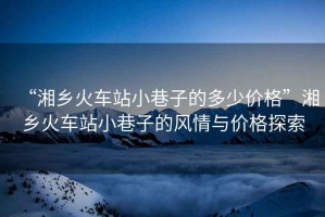 “湘鄉(xiāng)火車站小巷子的多少價(jià)格”湘鄉(xiāng)火車站小巷子的風(fēng)情與價(jià)格探索