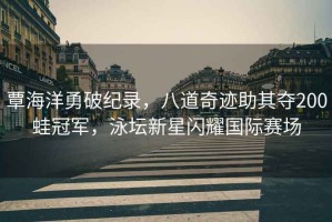 覃海洋勇破紀(jì)錄，八道奇跡助其奪200蛙冠軍，泳壇新星閃耀國際賽場