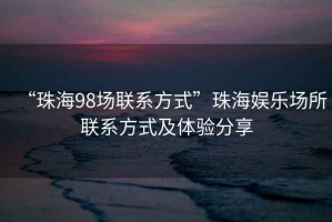 “珠海98場(chǎng)聯(lián)系方式”珠海娛樂(lè)場(chǎng)所聯(lián)系方式及體驗(yàn)分享