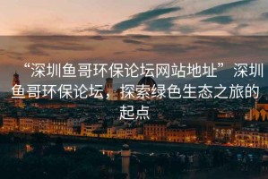 “深圳魚(yú)哥環(huán)保論壇網(wǎng)站地址”深圳魚(yú)哥環(huán)保論壇，探索綠色生態(tài)之旅的起點(diǎn)