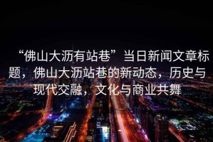 “佛山大瀝有站巷”當(dāng)日新聞文章標(biāo)題，佛山大瀝站巷的新動(dòng)態(tài)，歷史與現(xiàn)代交融，文化與商業(yè)共舞