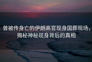 曾被傳身亡的伊朗高官現(xiàn)身國(guó)葬現(xiàn)場(chǎng)，揭秘神秘現(xiàn)身背后的真相