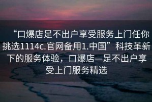 “口爆店足不出戶享受服務(wù)上門任你挑選1114c.官網(wǎng)備用1.中國(guó)”科技革新下的服務(wù)體驗(yàn)，口爆店—足不出戶享受上門服務(wù)精選
