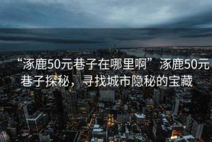 “涿鹿50元巷子在哪里啊”涿鹿50元巷子探秘，尋找城市隱秘的寶藏