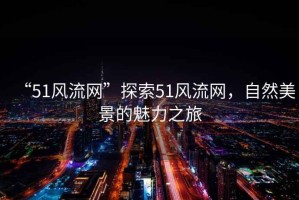 “51風(fēng)流網(wǎng)”探索51風(fēng)流網(wǎng)，自然美景的魅力之旅