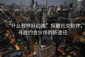 “什么軟件好約炮”探索社交軟件，尋找約會(huì)伙伴的新途徑