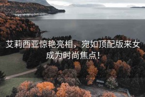 艾莉西亞驚艷亮相，宛如頂配版來女成為時(shí)尚焦點(diǎn)！