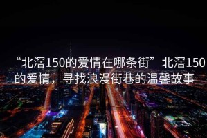 “北滘150的愛情在哪條街”北滘150的愛情，尋找浪漫街巷的溫馨故事