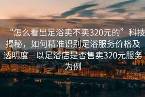 “怎么看出足浴賣不賣320元的”科技揭秘，如何精準(zhǔn)識別足浴服務(wù)價格及透明度—以足浴店是否售賣320元服務(wù)為例