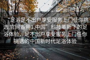“足浴足不出戶享受服務(wù)上門任你挑選.官網(wǎng)備用1.中國”科技革新下的足浴體驗，足不出戶享受服務(wù)上門任你挑選的中國新時代足浴體驗