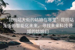 “昆明站大街的姑娘在哪里”昆明站大街的智能化未來，尋找未來科技領域的姑娘們