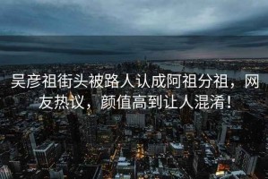 吳彥祖街頭被路人認成阿祖分祖，網(wǎng)友熱議，顏值高到讓人混淆！