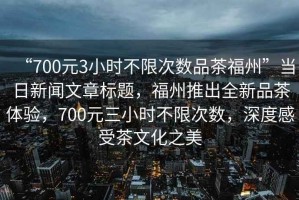 “700元3小時(shí)不限次數(shù)品茶福州”當(dāng)日新聞文章標(biāo)題，福州推出全新品茶體驗(yàn)，700元三小時(shí)不限次數(shù)，深度感受茶文化之美