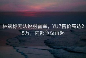 林斌稱無法說服雷軍，YU7售價高達25萬，內(nèi)部爭議再起