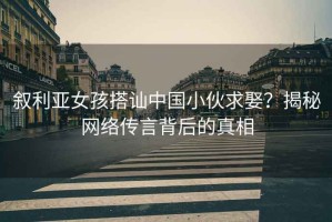 敘利亞女孩搭訕中國小伙求娶？揭秘網(wǎng)絡傳言背后的真相