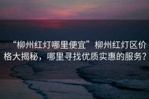 “柳州紅燈哪里便宜”柳州紅燈區(qū)價格大揭秘，哪里尋找優(yōu)質實惠的服務？
