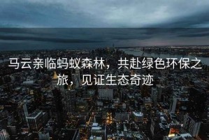馬云親臨螞蟻森林，共赴綠色環(huán)保之旅，見證生態(tài)奇跡