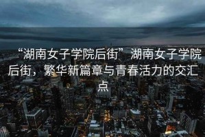 “湖南女子學(xué)院后街”湖南女子學(xué)院后街，繁華新篇章與青春活力的交匯點(diǎn)