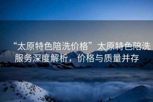 “太原特色陪洗價格”太原特色陪洗服務(wù)深度解析，價格與質(zhì)量并存