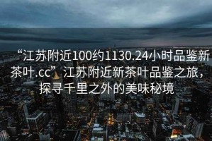 “江蘇附近100約1130.24小時(shí)品鑒新茶葉.cc”江蘇附近新茶葉品鑒之旅，探尋千里之外的美味秘境