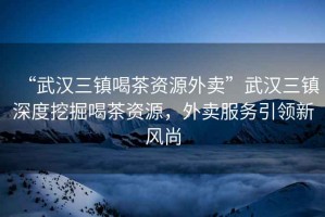 “武漢三鎮(zhèn)喝茶資源外賣”武漢三鎮(zhèn)深度挖掘喝茶資源，外賣服務(wù)引領(lǐng)新風尚