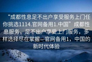 “成都性息足不出戶享受服務上門任你挑選1114.官網(wǎng)備用1.中國”成都性息服務，足不出戶享受上門服務，多樣選擇盡在掌握—官網(wǎng)備用1，中國的新時代體驗