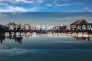 “海寧火車(chē)站巷子300元”海寧火車(chē)站巷子里的奇遇，一場(chǎng)與300元的邂逅