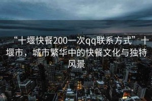 “十堰快餐200一次qq聯(lián)系方式”十堰市，城市繁華中的快餐文化與獨特風景