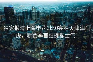 獨(dú)家報(bào)道上海申花3比0完勝天津津門虎，新賽季首勝提振士氣！