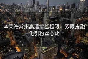 李榮浩常州高溫挑戰(zhàn)極限，雙眼皮融化引粉絲心疼