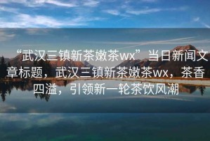 “武漢三鎮(zhèn)新茶嫩茶wx”當(dāng)日新聞文章標(biāo)題，武漢三鎮(zhèn)新茶嫩茶wx，茶香四溢，引領(lǐng)新一輪茶飲風(fēng)潮