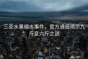 三亞水果縮水事件，官方通報(bào)揭示九斤變六斤之謎
