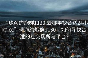 “珠海約炮群1130.去哪里找合適24小時.cc”珠海約炮群1130，如何尋找合適的社交場所與平臺？