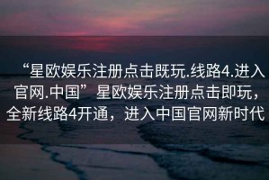 “星歐娛樂(lè)注冊(cè)點(diǎn)擊既玩.線路4.進(jìn)入官網(wǎng).中國(guó)”星歐娛樂(lè)注冊(cè)點(diǎn)擊即玩，全新線路4開通，進(jìn)入中國(guó)官網(wǎng)新時(shí)代