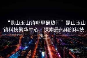 “昆山玉山鎮(zhèn)哪里最熱鬧”昆山玉山鎮(zhèn)科技繁華中心，探索最熱鬧的科技熱土